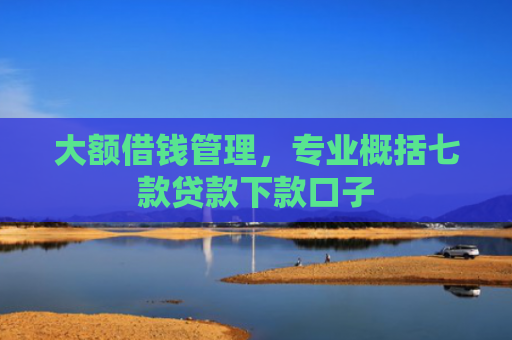 大额借钱管理，专业概括七款贷款下款口子
