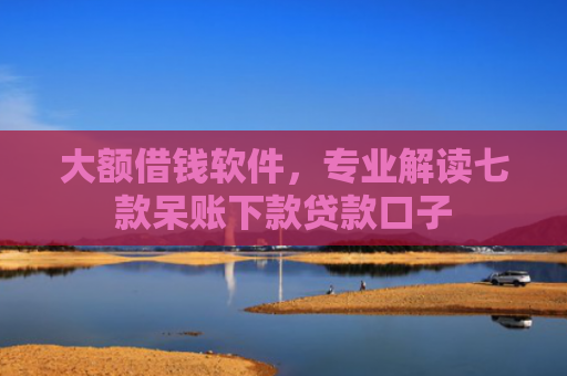 大额借钱软件，专业解读七款呆账下款贷款口子