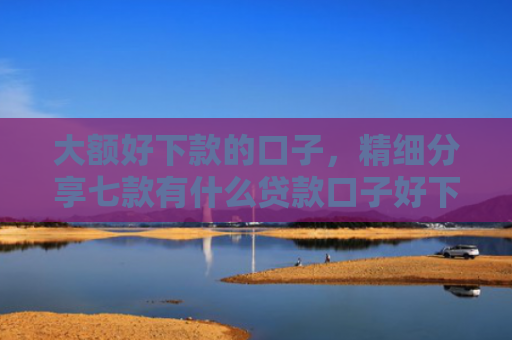 大额好下款的口子，精细分享七款有什么贷款口子好下款