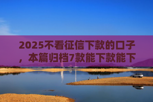 2025不看征信下款的口子，本篇归档7款能下款能下款的网贷口子
