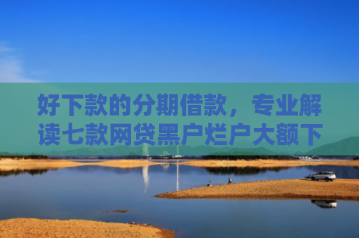 好下款的分期借款，专业解读七款网贷黑户烂户大额下款