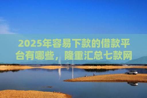 2025年容易下款的借款平台有哪些，隆重汇总七款网贷那个口子下款快