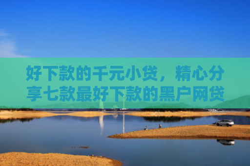 好下款的千元小贷，精心分享七款最好下款的黑户网贷口子