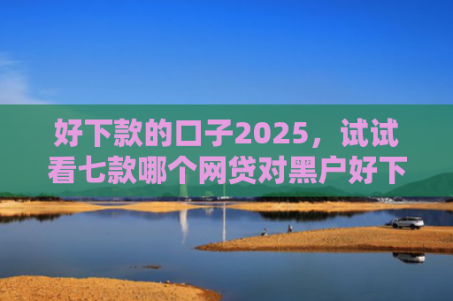 好下款的口子2025，试试看七款哪个网贷对黑户好下款