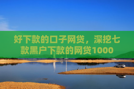 好下款的口子网贷，深挖七款黑户下款的网贷1000