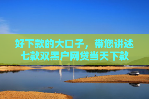 好下款的大口子，带您讲述七款双黑户网贷当天下款