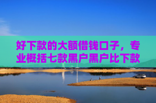 好下款的大额借钱口子，专业概括七款黑户黑户比下款的网贷