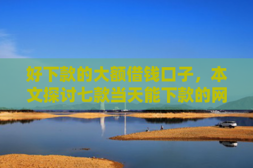 好下款的大额借钱口子，本文探讨七款当天能下款的网贷黑户