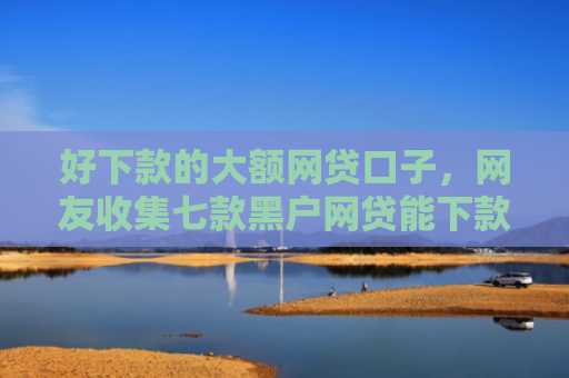 好下款的大额网贷口子，网友收集七款黑户网贷能下款可信吗