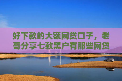 好下款的大额网贷口子，老哥分享七款黑户有那些网贷下款口子