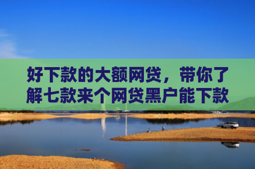 好下款的大额网贷，带你了解七款来个网贷黑户能下款的