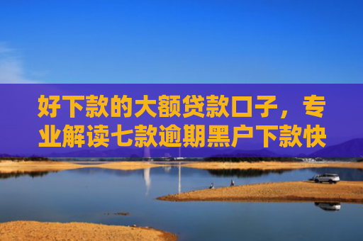 好下款的大额贷款口子，专业解读七款逾期黑户下款快网贷