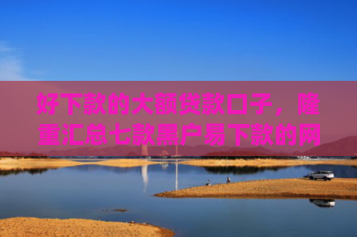 好下款的大额贷款口子，隆重汇总七款黑户易下款的网贷app