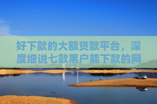 好下款的大额贷款平台，深度细说七款黑户能下款的网贷300