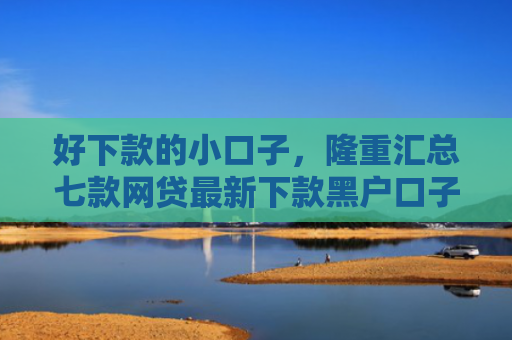 好下款的小口子，隆重汇总七款网贷最新下款黑户口子