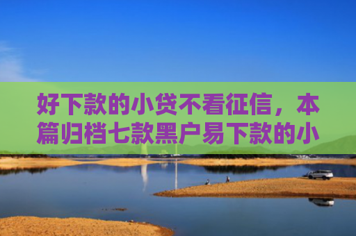 好下款的小贷不看征信，本篇归档七款黑户易下款的小额网贷