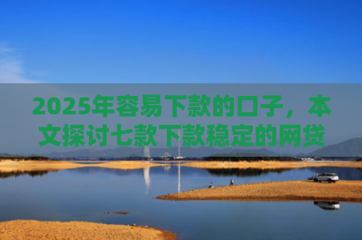 2025年容易下款的口子，本文探讨七款下款稳定的网贷口子