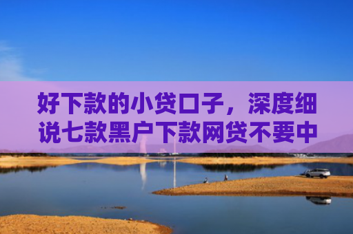 好下款的小贷口子，深度细说七款黑户下款网贷不要中介