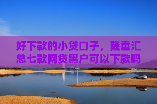 好下款的小贷口子，隆重汇总七款网贷黑户可以下款吗
