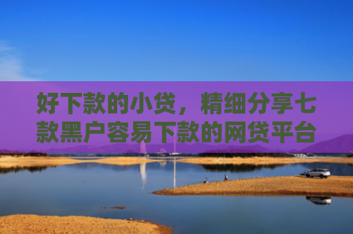 好下款的小贷，精细分享七款黑户容易下款的网贷平台