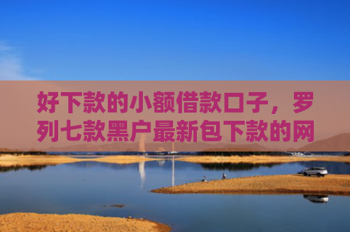 好下款的小额借款口子，罗列七款黑户最新包下款的网贷