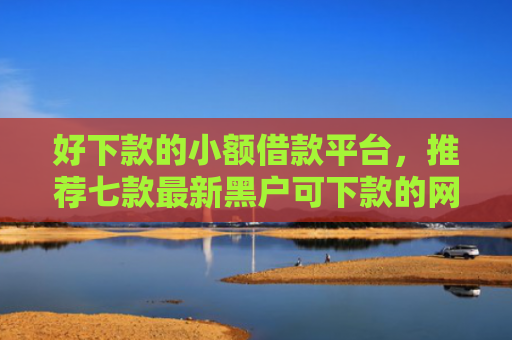 好下款的小额借款平台，推荐七款最新黑户可下款的网贷