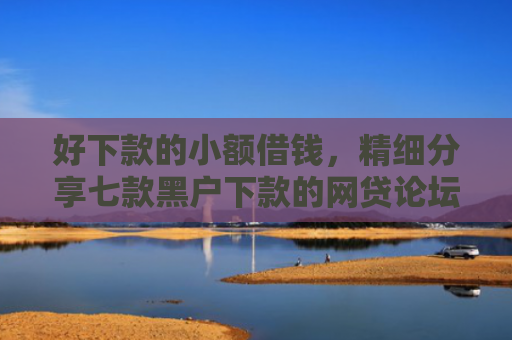 好下款的小额借钱，精细分享七款黑户下款的网贷论坛