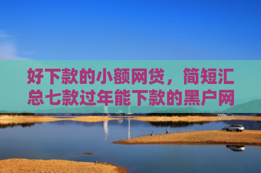 好下款的小额网贷，简短汇总七款过年能下款的黑户网贷