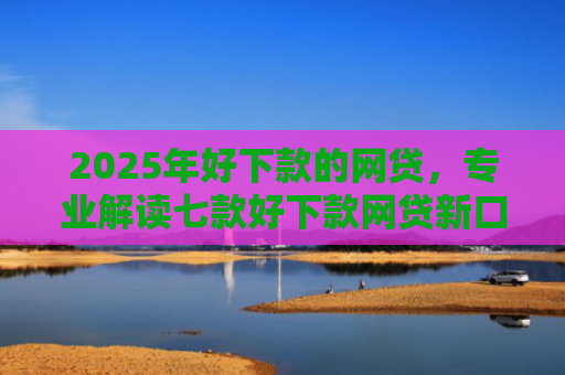 2025年好下款的网贷，专业解读七款好下款网贷新口子
