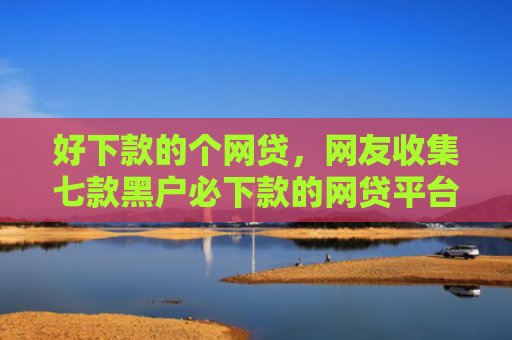 好下款的个网贷，网友收集七款黑户必下款的网贷平台