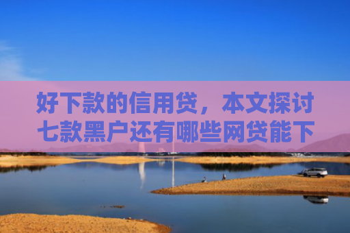 好下款的信用贷，本文探讨七款黑户还有哪些网贷能下款