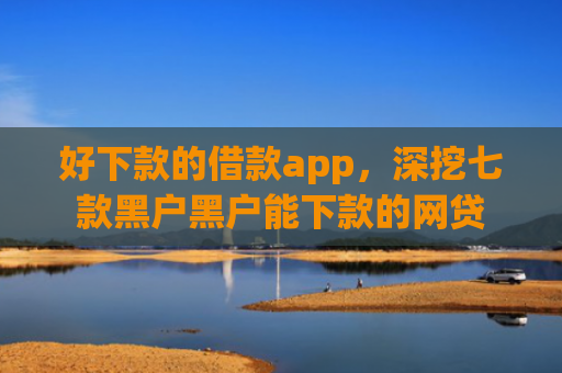 好下款的借款app，深挖七款黑户黑户能下款的网贷