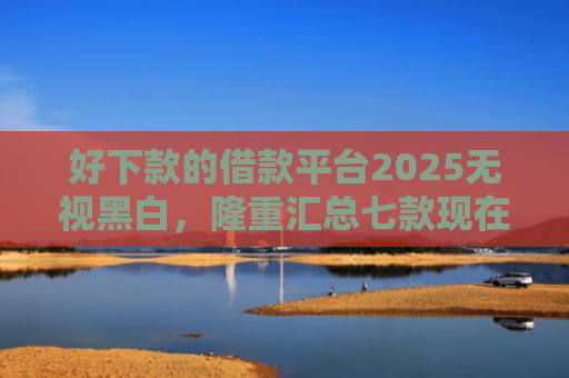好下款的借款平台2025无视黑白，隆重汇总七款现在黑户能下款的网贷