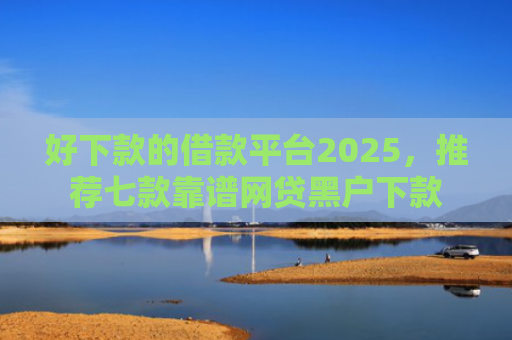好下款的借款平台2025，推荐七款靠谱网贷黑户下款