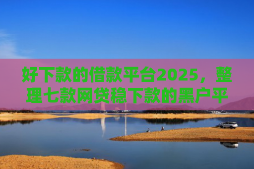 好下款的借款平台2025，整理七款网贷稳下款的黑户平台
