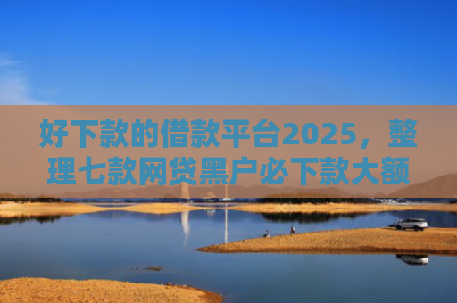 好下款的借款平台2025，整理七款网贷黑户必下款大额口子