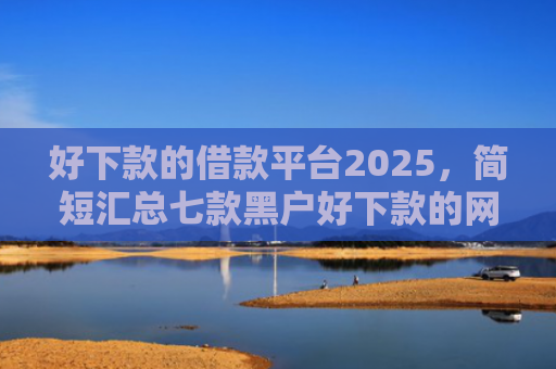 好下款的借款平台2025，简短汇总七款黑户好下款的网贷口子