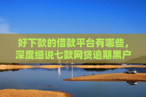 好下款的借款平台有哪些，深度细说七款网贷逾期黑户能下款吗
