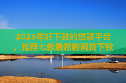 2025年好下款的贷款平台，推荐七款最新的网贷下款口子