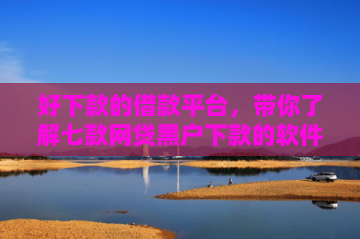 好下款的借款平台，带你了解七款网贷黑户下款的软件