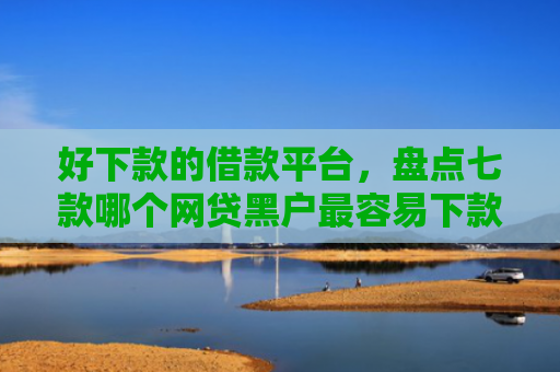 好下款的借款平台，盘点七款哪个网贷黑户最容易下款