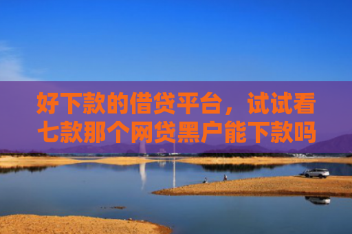好下款的借贷平台，试试看七款那个网贷黑户能下款吗