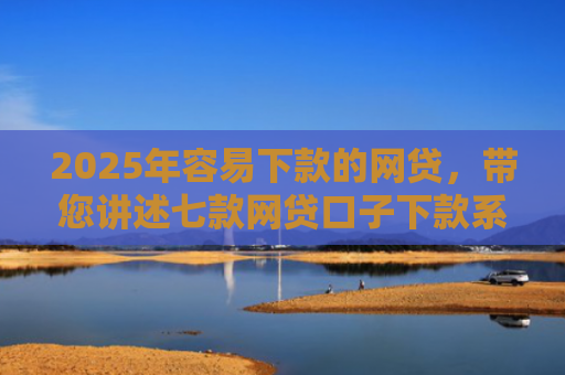 2025年容易下款的网贷，带您讲述七款网贷口子下款系列集合