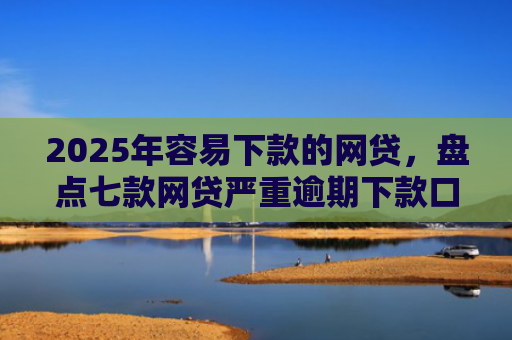 2025年容易下款的网贷，盘点七款网贷严重逾期下款口子