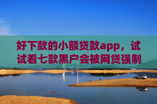 好下款的小额贷款app，试试看七款黑户会被网贷强制下款吗