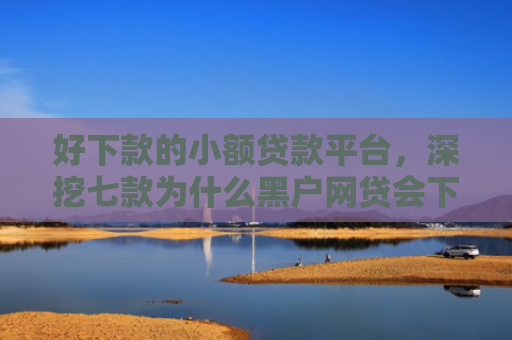 好下款的小额贷款平台，深挖七款为什么黑户网贷会下款