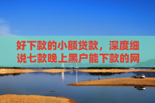 好下款的小额贷款，深度细说七款晚上黑户能下款的网贷