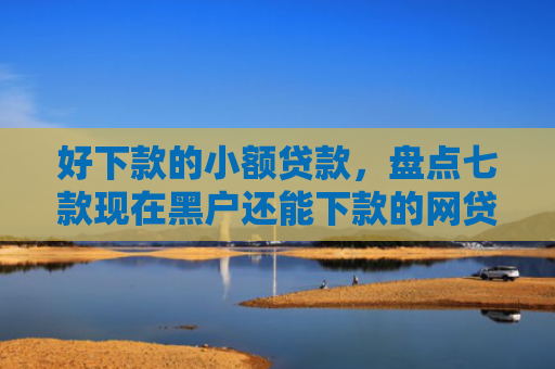 好下款的小额贷款，盘点七款现在黑户还能下款的网贷