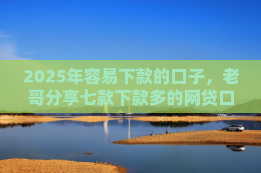 2025年容易下款的口子，老哥分享七款下款多的网贷口子