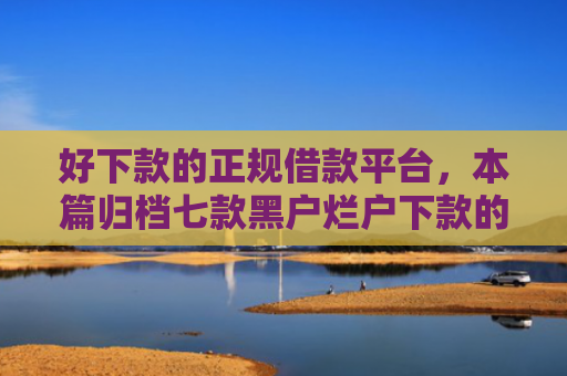 好下款的正规借款平台，本篇归档七款黑户烂户下款的网贷